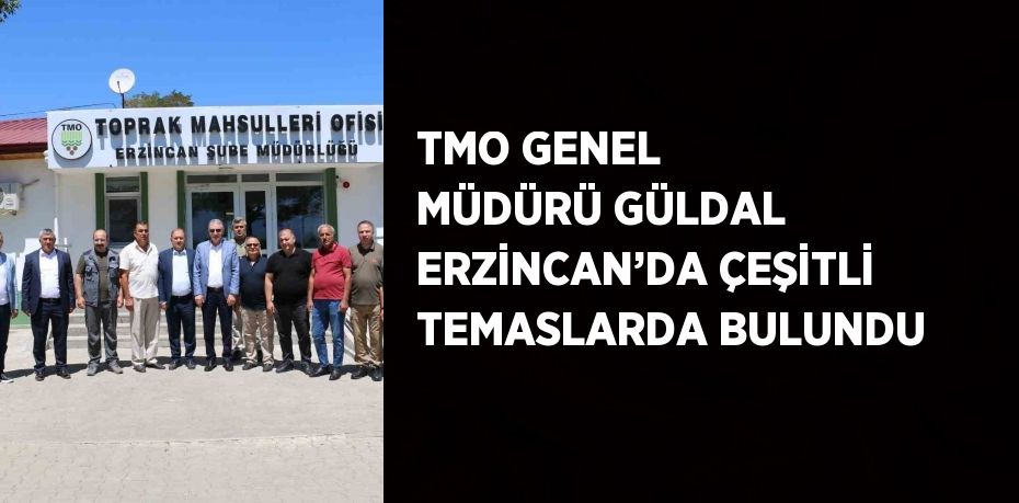 TMO GENEL MÜDÜRÜ GÜLDAL ERZİNCAN’DA ÇEŞİTLİ TEMASLARDA BULUNDU