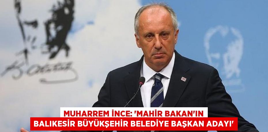 Muharrem İnce: 'Mahir Bakan'ın Balıkesir Büyükşehir Belediye Başkan adayı'