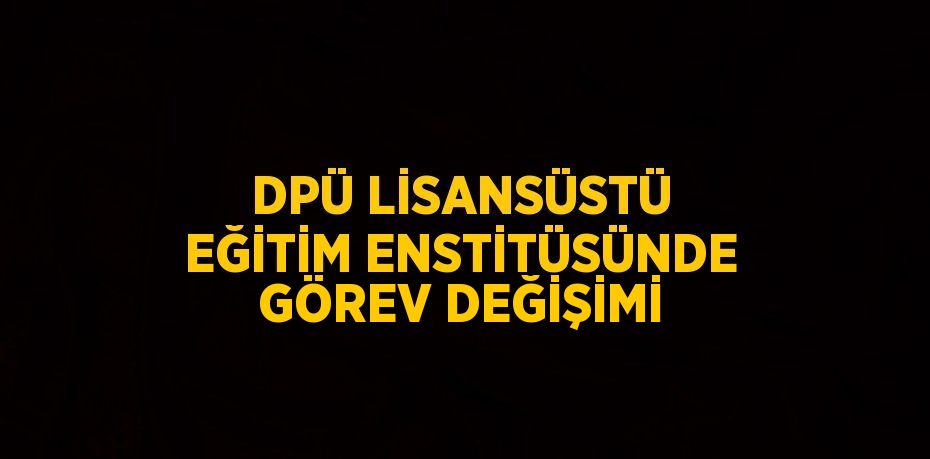 DPÜ LİSANSÜSTÜ EĞİTİM ENSTİTÜSÜNDE GÖREV DEĞİŞİMİ