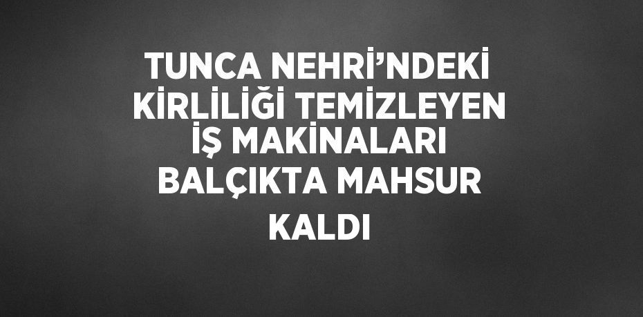 TUNCA NEHRİ’NDEKİ KİRLİLİĞİ TEMİZLEYEN İŞ MAKİNALARI BALÇIKTA MAHSUR KALDI