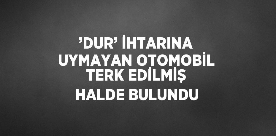 ’DUR’ İHTARINA UYMAYAN OTOMOBİL TERK EDİLMİŞ HALDE BULUNDU