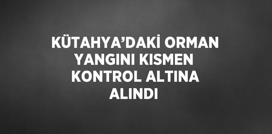 KÜTAHYA’DAKİ ORMAN YANGINI KISMEN KONTROL ALTINA ALINDI