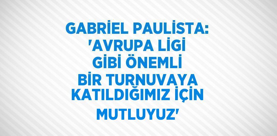 GABRİEL PAULİSTA: 'AVRUPA LİGİ GİBİ ÖNEMLİ BİR TURNUVAYA KATILDIĞIMIZ İÇİN MUTLUYUZ'