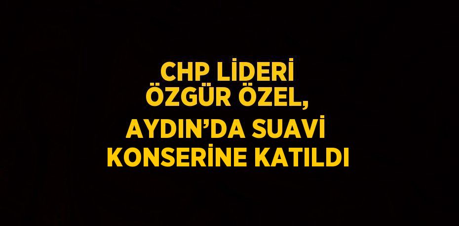 CHP LİDERİ ÖZGÜR ÖZEL, AYDIN’DA SUAVİ KONSERİNE KATILDI