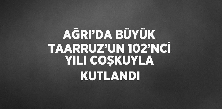 AĞRI’DA BÜYÜK TAARRUZ’UN 102’NCİ YILI COŞKUYLA KUTLANDI