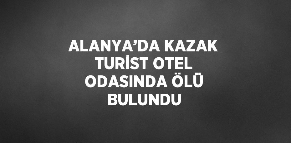 ALANYA’DA KAZAK TURİST OTEL ODASINDA ÖLÜ BULUNDU