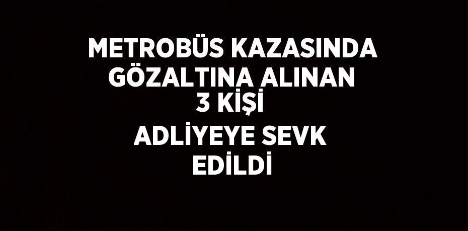 METROBÜS KAZASINDA GÖZALTINA ALINAN 3 KİŞİ ADLİYEYE SEVK EDİLDİ