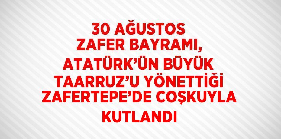 30 AĞUSTOS ZAFER BAYRAMI, ATATÜRK’ÜN BÜYÜK TAARRUZ’U YÖNETTİĞİ ZAFERTEPE’DE COŞKUYLA KUTLANDI