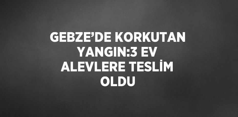 GEBZE’DE KORKUTAN YANGIN:3 EV ALEVLERE TESLİM OLDU