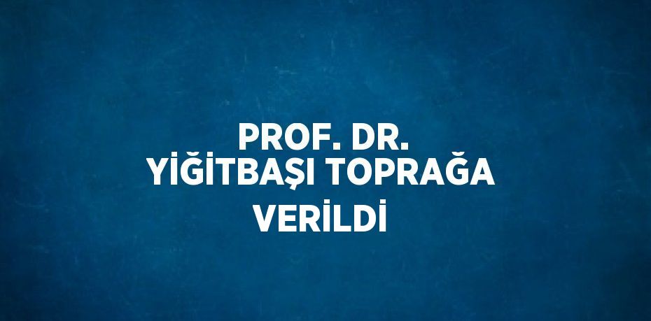 PROF. DR. YİĞİTBAŞI TOPRAĞA VERİLDİ