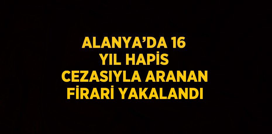 ALANYA’DA 16 YIL HAPİS CEZASIYLA ARANAN FİRARİ YAKALANDI