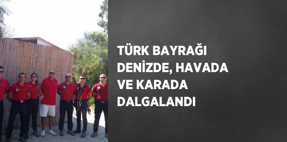 TÜRK BAYRAĞI DENİZDE, HAVADA VE KARADA DALGALANDI