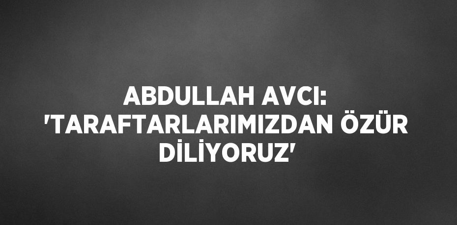 ABDULLAH AVCI: 'TARAFTARLARIMIZDAN ÖZÜR DİLİYORUZ'