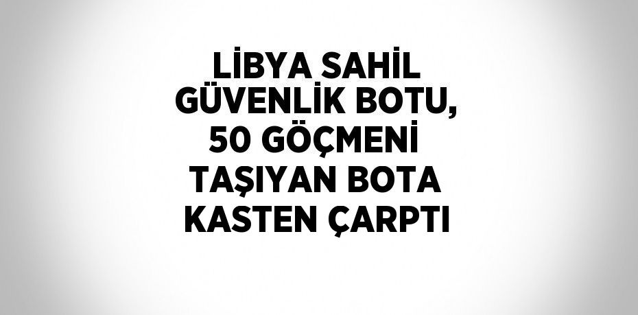 LİBYA SAHİL GÜVENLİK BOTU, 50 GÖÇMENİ TAŞIYAN BOTA KASTEN ÇARPTI