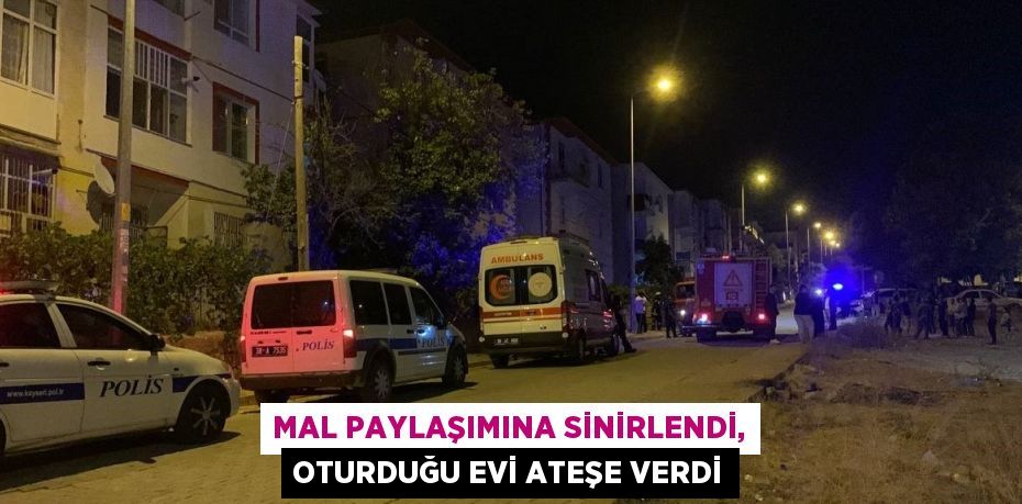 MAL PAYLAŞIMINA SİNİRLENDİ, OTURDUĞU EVİ ATEŞE VERDİ