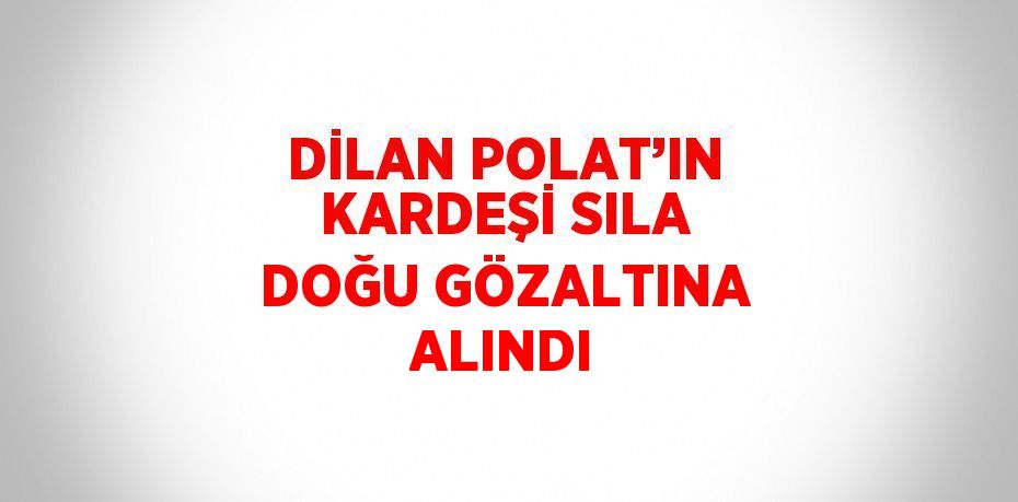 DİLAN POLAT’IN KARDEŞİ SILA DOĞU GÖZALTINA ALINDI