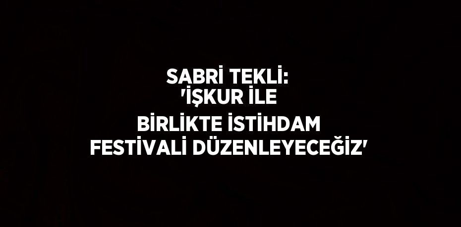 SABRİ TEKLİ: 'İŞKUR İLE BİRLİKTE İSTİHDAM FESTİVALİ DÜZENLEYECEĞİZ'