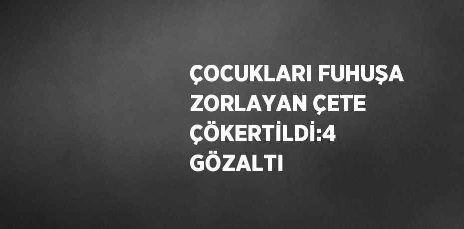 ÇOCUKLARI FUHUŞA ZORLAYAN ÇETE ÇÖKERTİLDİ:4 GÖZALTI