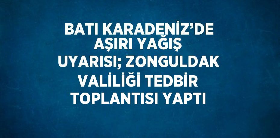 BATI KARADENİZ’DE AŞIRI YAĞIŞ UYARISI; ZONGULDAK VALİLİĞİ TEDBİR TOPLANTISI YAPTI