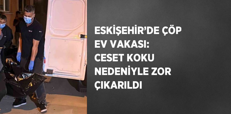 ESKİŞEHİR’DE ÇÖP EV VAKASI: CESET KOKU NEDENİYLE ZOR ÇIKARILDI