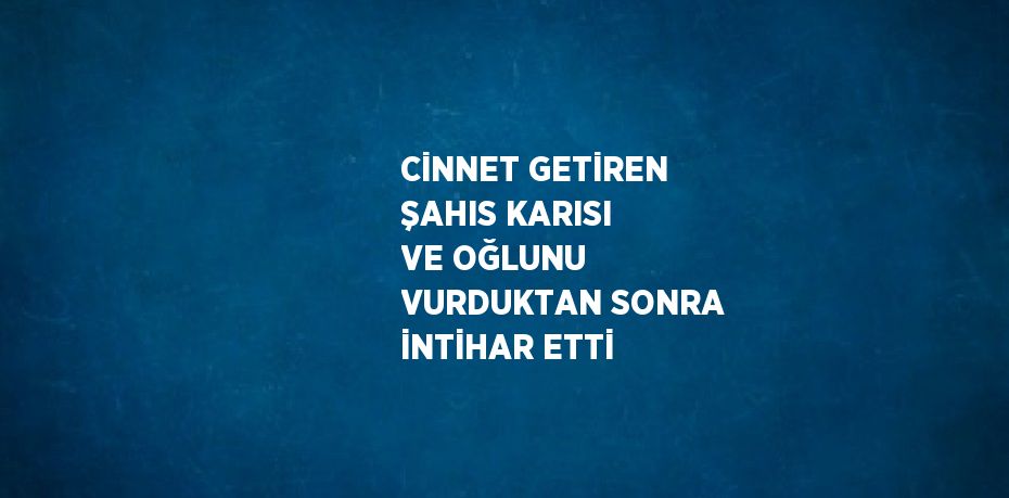 CİNNET GETİREN ŞAHIS KARISI VE OĞLUNU VURDUKTAN SONRA İNTİHAR ETTİ