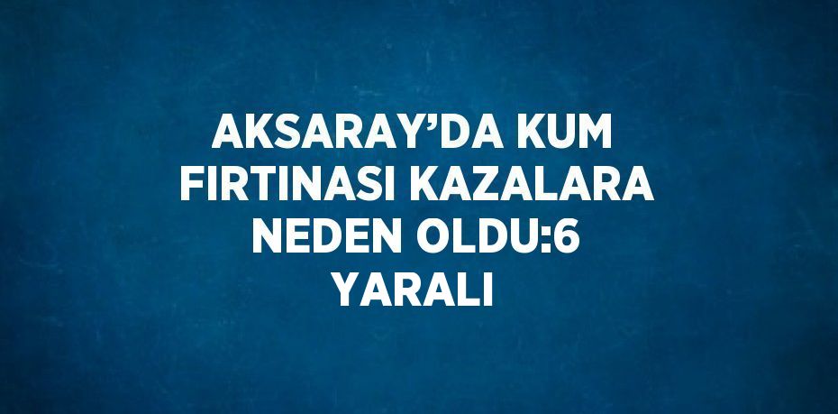 AKSARAY’DA KUM FIRTINASI KAZALARA NEDEN OLDU:6 YARALI