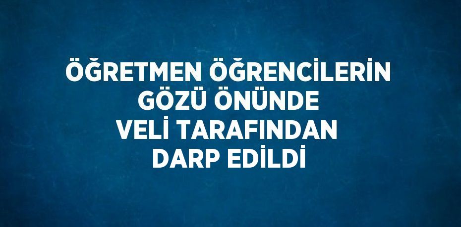 ÖĞRETMEN ÖĞRENCİLERİN GÖZÜ ÖNÜNDE VELİ TARAFINDAN DARP EDİLDİ