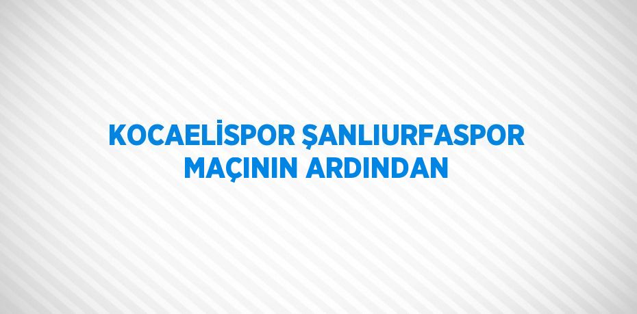 KOCAELİSPOR ŞANLIURFASPOR MAÇININ ARDINDAN