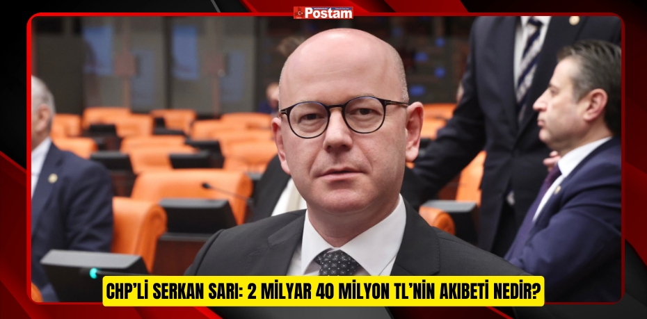 CHP’Lİ SERKAN SARI: 2 MİLYAR 40 MİLYON TL’NİN AKIBETİ NEDİR?