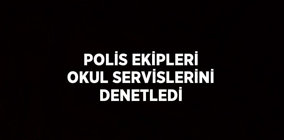 POLİS EKİPLERİ OKUL SERVİSLERİNİ DENETLEDİ