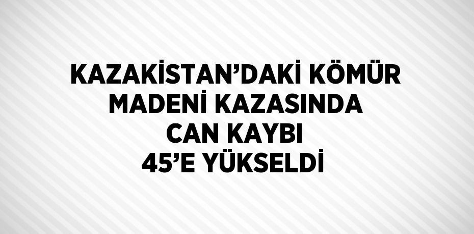 KAZAKİSTAN’DAKİ KÖMÜR MADENİ KAZASINDA CAN KAYBI 45’E YÜKSELDİ