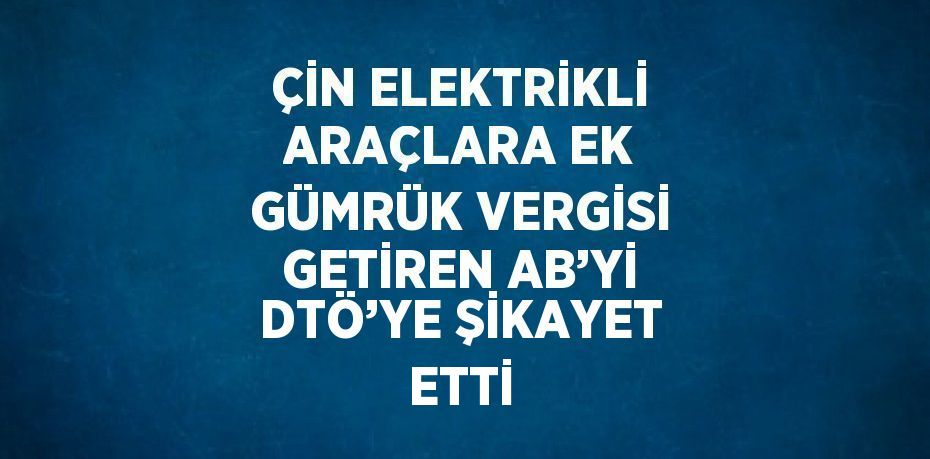 ÇİN ELEKTRİKLİ ARAÇLARA EK GÜMRÜK VERGİSİ GETİREN AB’Yİ DTÖ’YE ŞİKAYET ETTİ