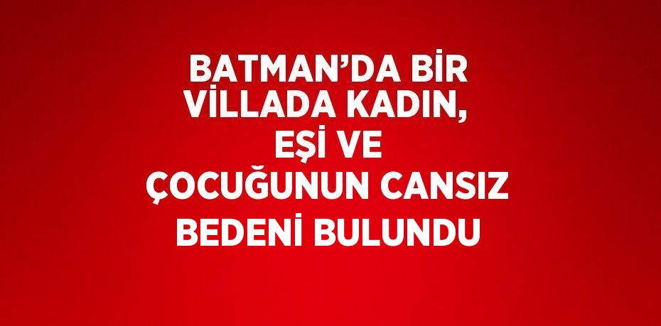 BATMAN’DA BİR VİLLADA KADIN, EŞİ VE ÇOCUĞUNUN CANSIZ BEDENİ BULUNDU