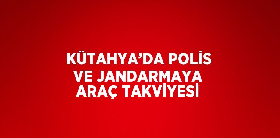 KÜTAHYA’DA POLİS VE JANDARMAYA ARAÇ TAKVİYESİ