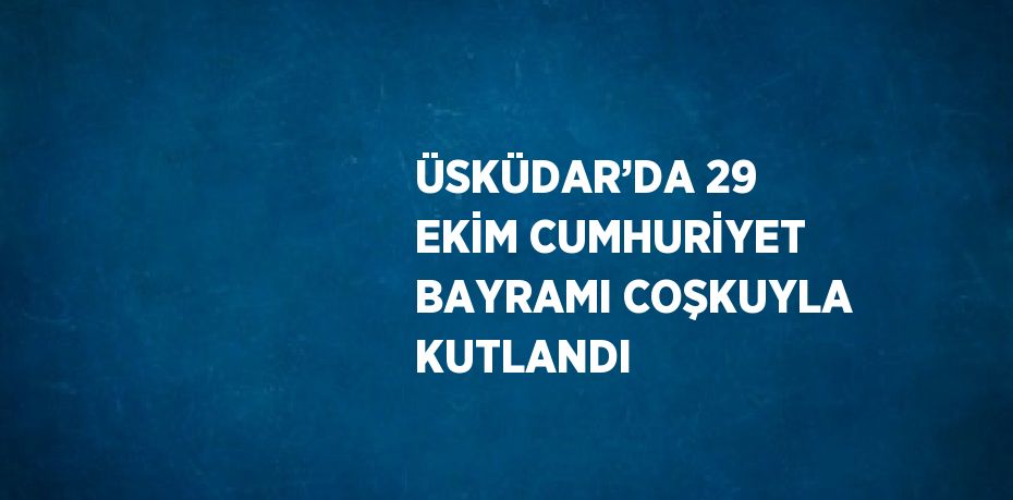 ÜSKÜDAR’DA 29 EKİM CUMHURİYET BAYRAMI COŞKUYLA KUTLANDI