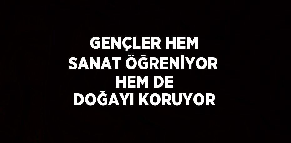 GENÇLER HEM SANAT ÖĞRENİYOR HEM DE DOĞAYI KORUYOR