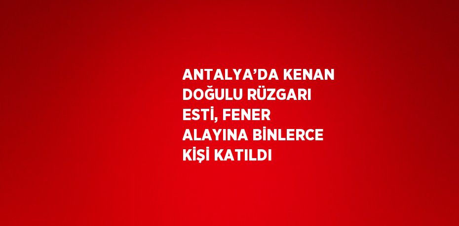 ANTALYA’DA KENAN DOĞULU RÜZGARI ESTİ, FENER ALAYINA BİNLERCE KİŞİ KATILDI