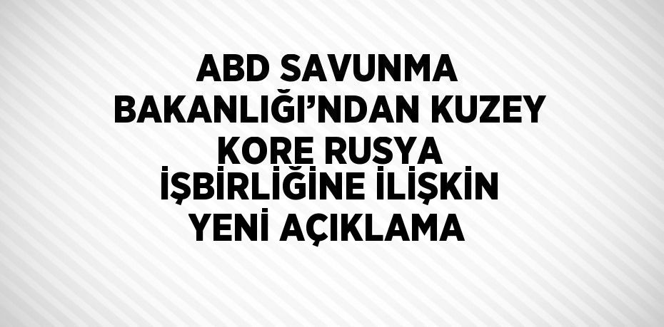 ABD SAVUNMA BAKANLIĞI’NDAN KUZEY KORE RUSYA İŞBİRLİĞİNE İLİŞKİN YENİ AÇIKLAMA