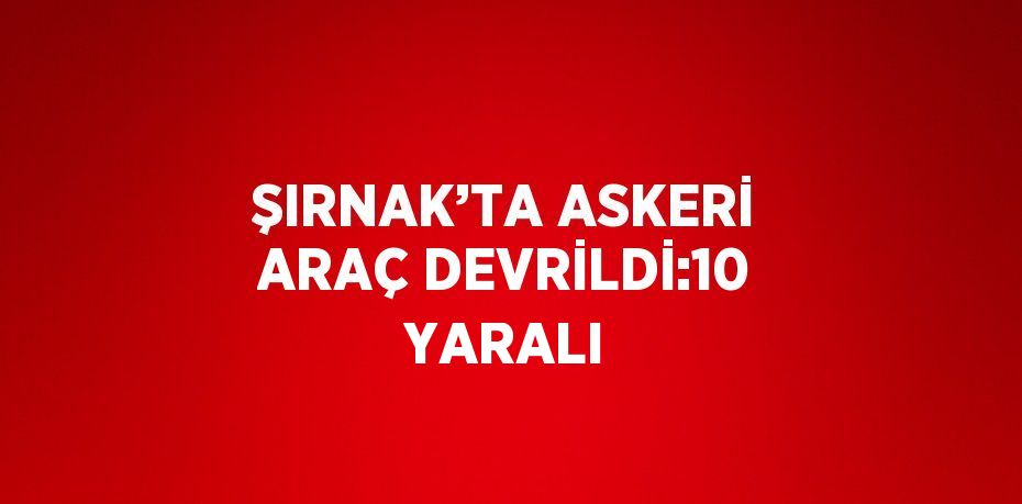 ŞIRNAK’TA ASKERİ ARAÇ DEVRİLDİ:10 YARALI