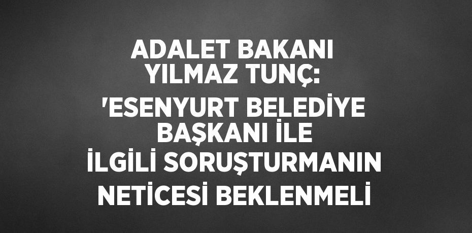 ADALET BAKANI YILMAZ TUNÇ: 'ESENYURT BELEDİYE BAŞKANI İLE İLGİLİ SORUŞTURMANIN NETİCESİ BEKLENMELİ