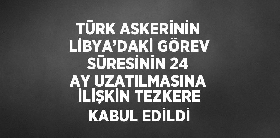 TÜRK ASKERİNİN LİBYA’DAKİ GÖREV SÜRESİNİN 24 AY UZATILMASINA İLİŞKİN TEZKERE KABUL EDİLDİ