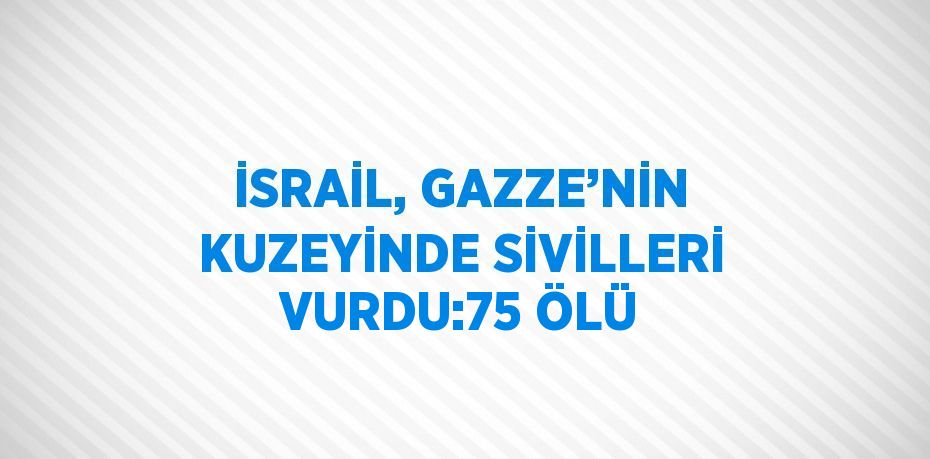 İSRAİL, GAZZE’NİN KUZEYİNDE SİVİLLERİ VURDU:75 ÖLÜ