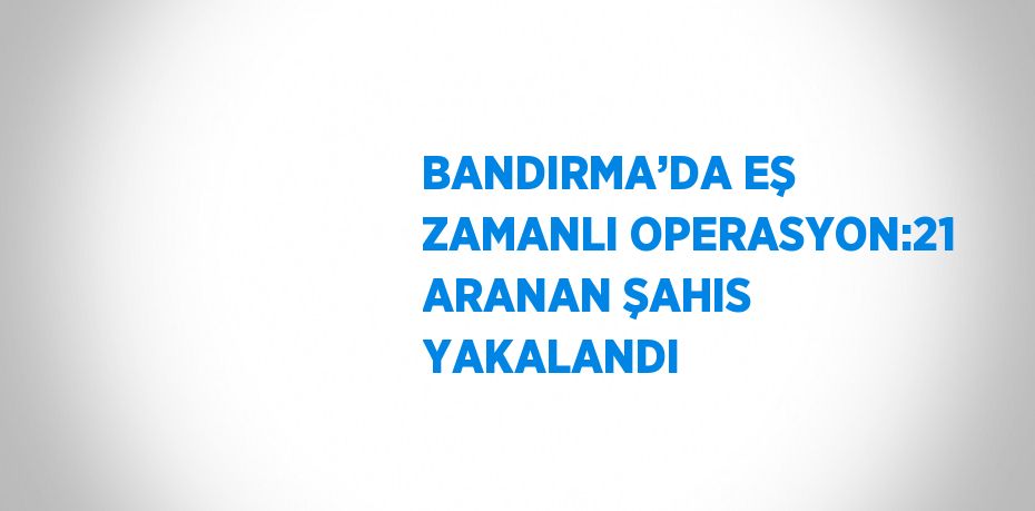 BANDIRMA’DA EŞ ZAMANLI OPERASYON:21 ARANAN ŞAHIS YAKALANDI