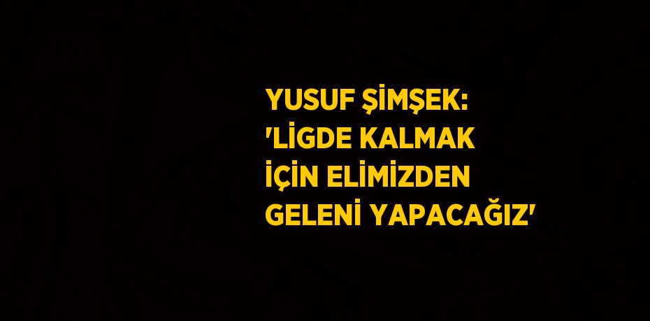 YUSUF ŞİMŞEK: 'LİGDE KALMAK İÇİN ELİMİZDEN GELENİ YAPACAĞIZ'