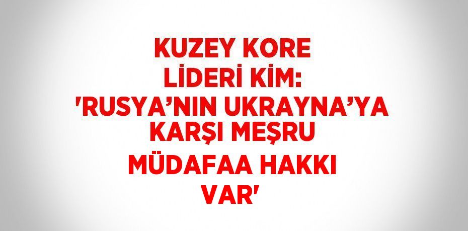 KUZEY KORE LİDERİ KİM: 'RUSYA’NIN UKRAYNA’YA KARŞI MEŞRU MÜDAFAA HAKKI VAR'