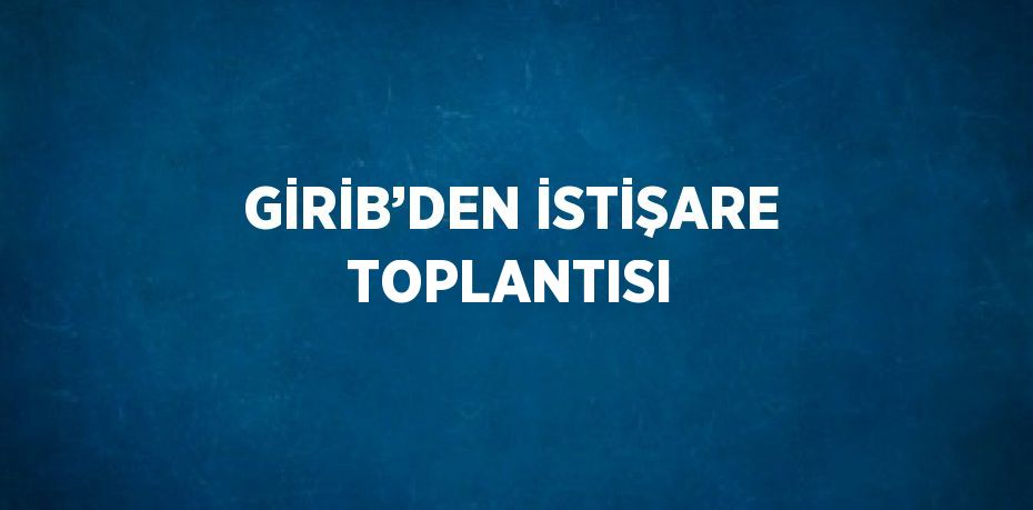 GİRİB’DEN İSTİŞARE TOPLANTISI