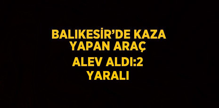 BALIKESİR’DE KAZA YAPAN ARAÇ ALEV ALDI:2 YARALI