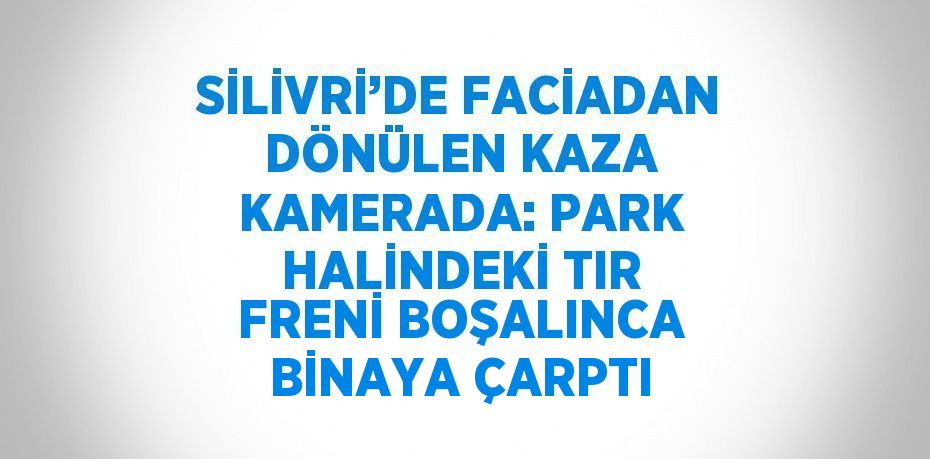 SİLİVRİ’DE FACİADAN DÖNÜLEN KAZA KAMERADA: PARK HALİNDEKİ TIR FRENİ BOŞALINCA BİNAYA ÇARPTI