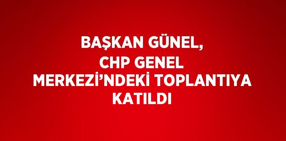 BAŞKAN GÜNEL, CHP GENEL MERKEZİ’NDEKİ TOPLANTIYA KATILDI