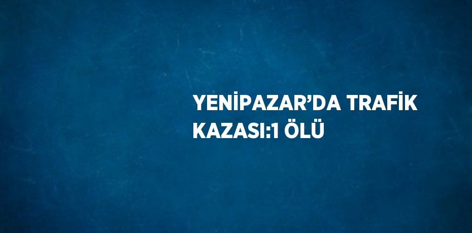 YENİPAZAR’DA TRAFİK KAZASI:1 ÖLÜ